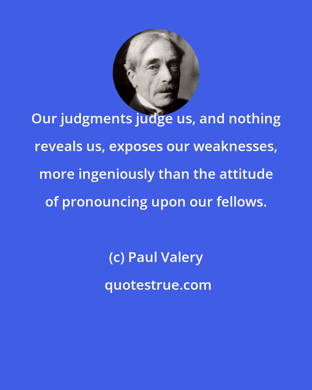 Paul Valery: Our judgments judge us, and nothing reveals us, exposes our weaknesses, more ingeniously than the attitude of pronouncing upon our fellows.