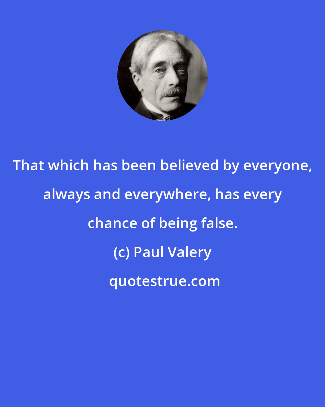 Paul Valery: That which has been believed by everyone, always and everywhere, has every chance of being false.