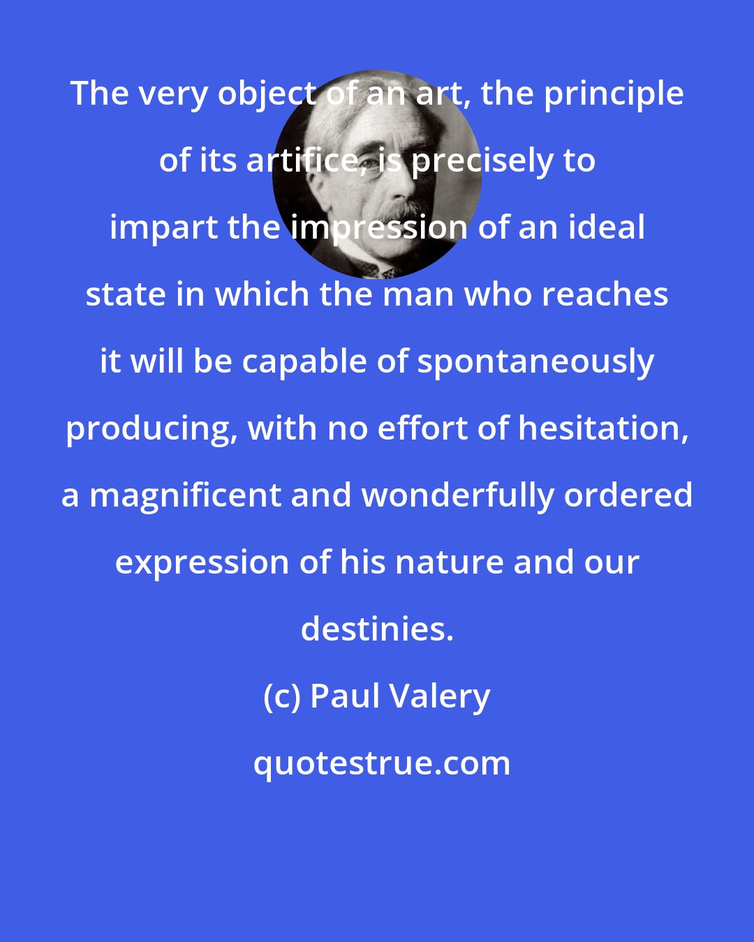 Paul Valery: The very object of an art, the principle of its artifice, is precisely to impart the impression of an ideal state in which the man who reaches it will be capable of spontaneously producing, with no effort of hesitation, a magnificent and wonderfully ordered expression of his nature and our destinies.