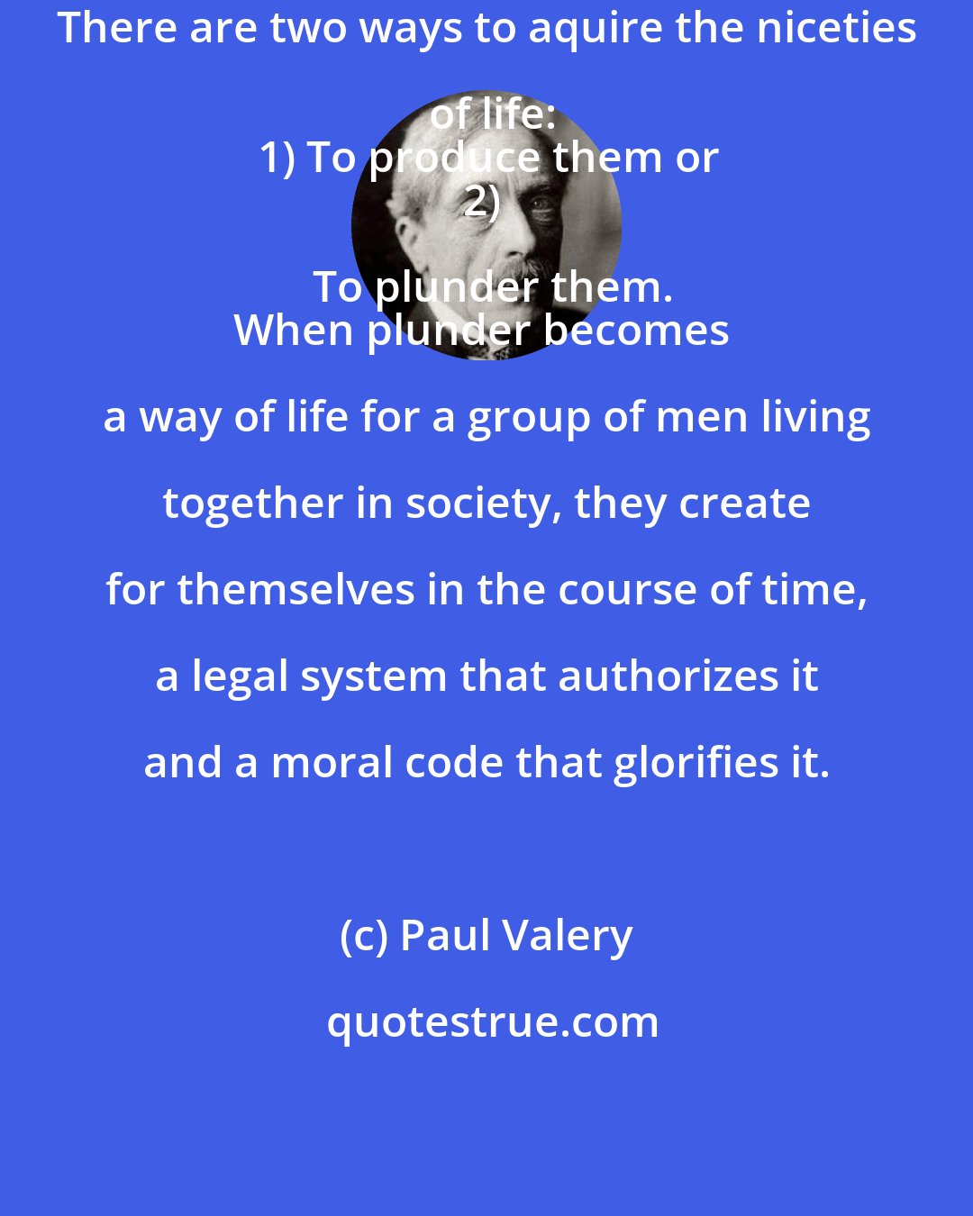 Paul Valery: There are two ways to aquire the niceties of life:
1) To produce them or
2) To plunder them.
When plunder becomes a way of life for a group of men living together in society, they create for themselves in the course of time, a legal system that authorizes it and a moral code that glorifies it.