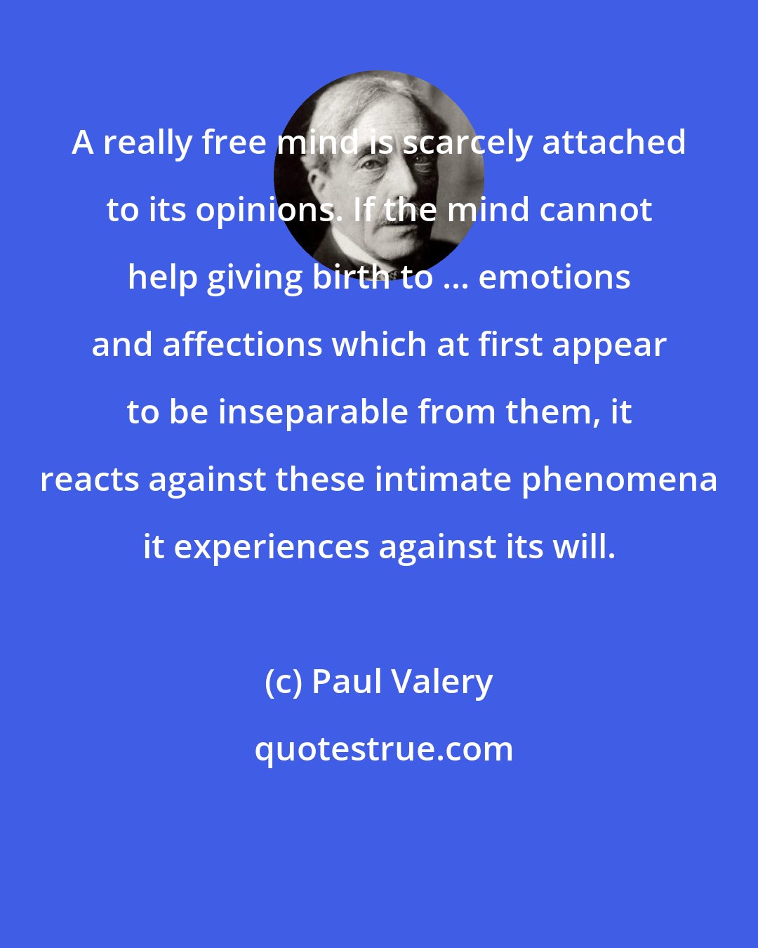 Paul Valery: A really free mind is scarcely attached to its opinions. If the mind cannot help giving birth to ... emotions and affections which at first appear to be inseparable from them, it reacts against these intimate phenomena it experiences against its will.