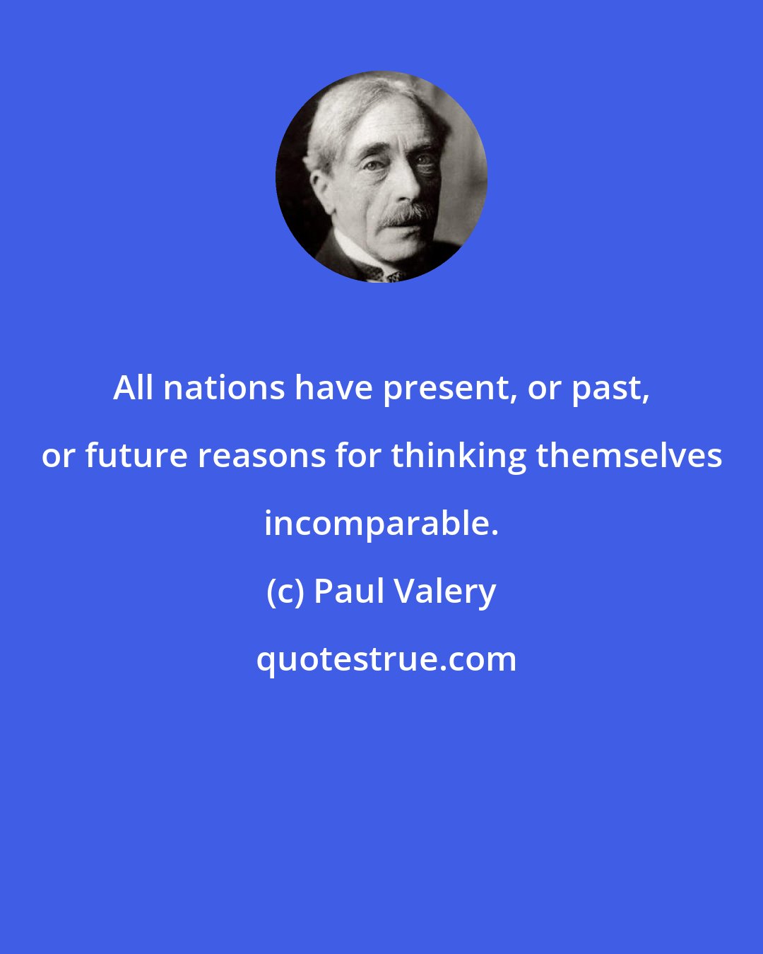 Paul Valery: All nations have present, or past, or future reasons for thinking themselves incomparable.