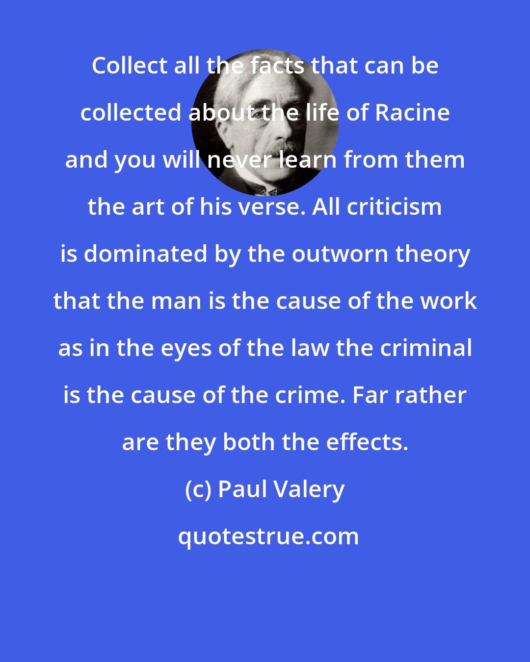 Paul Valery: Collect all the facts that can be collected about the life of Racine and you will never learn from them the art of his verse. All criticism is dominated by the outworn theory that the man is the cause of the work as in the eyes of the law the criminal is the cause of the crime. Far rather are they both the effects.