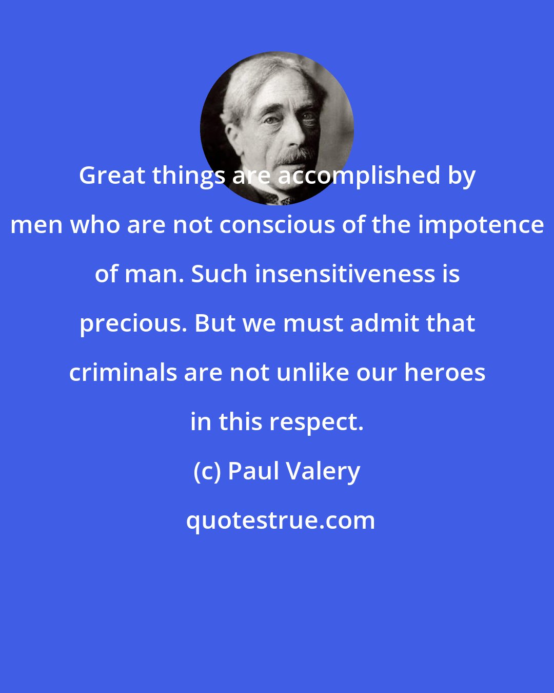 Paul Valery: Great things are accomplished by men who are not conscious of the impotence of man. Such insensitiveness is precious. But we must admit that criminals are not unlike our heroes in this respect.