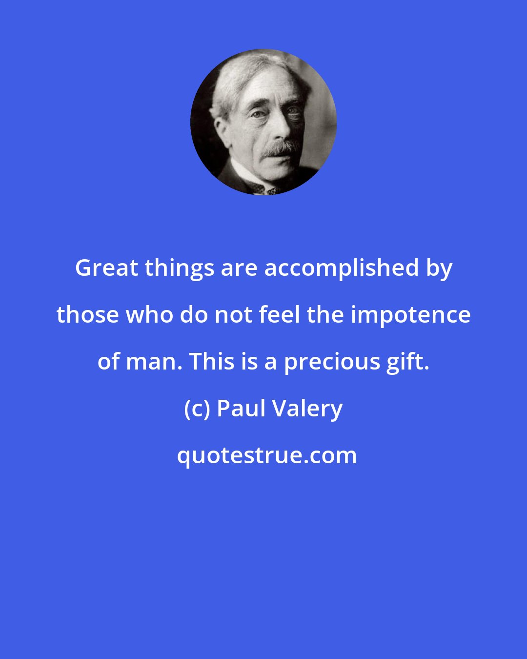 Paul Valery: Great things are accomplished by those who do not feel the impotence of man. This is a precious gift.