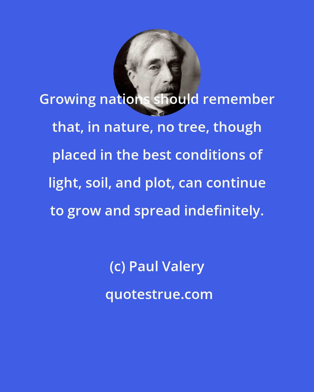 Paul Valery: Growing nations should remember that, in nature, no tree, though placed in the best conditions of light, soil, and plot, can continue to grow and spread indefinitely.