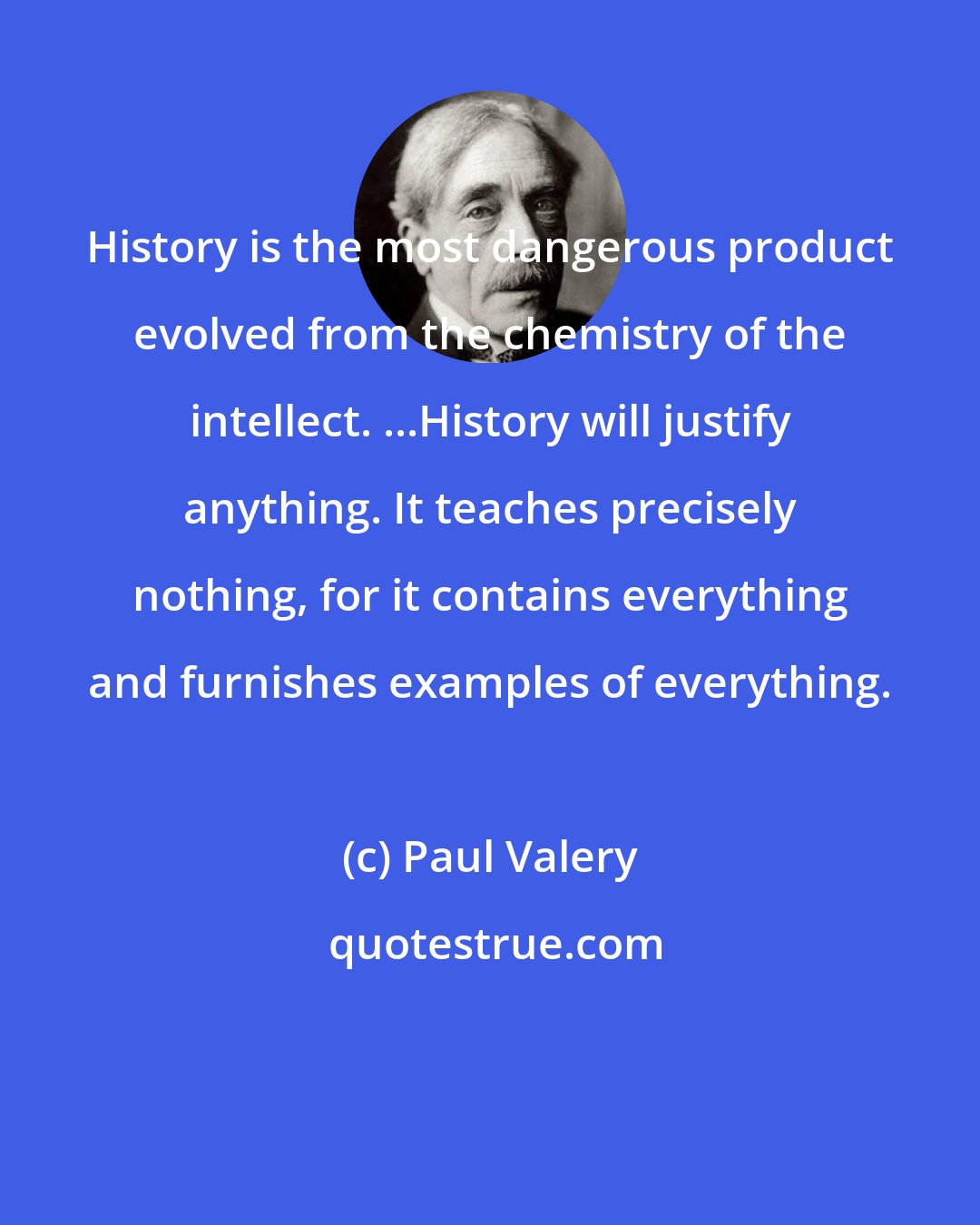 Paul Valery: History is the most dangerous product evolved from the chemistry of the intellect. ...History will justify anything. It teaches precisely nothing, for it contains everything and furnishes examples of everything.