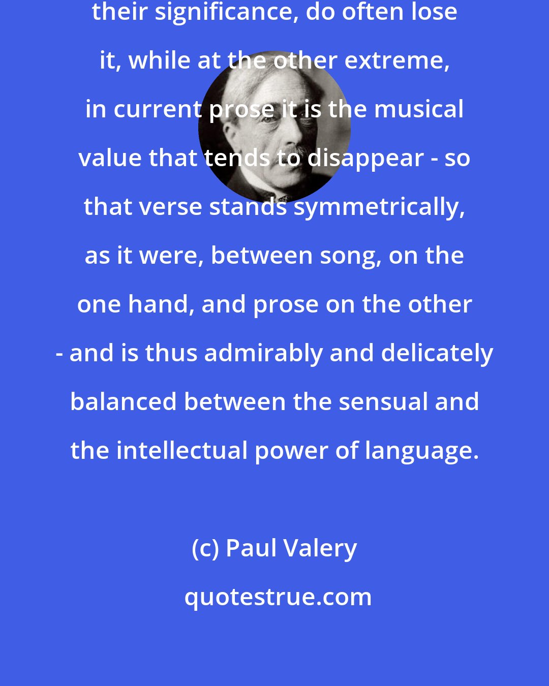 Paul Valery: ...in song the words tend to lose their significance, do often lose it, while at the other extreme, in current prose it is the musical value that tends to disappear - so that verse stands symmetrically, as it were, between song, on the one hand, and prose on the other - and is thus admirably and delicately balanced between the sensual and the intellectual power of language.