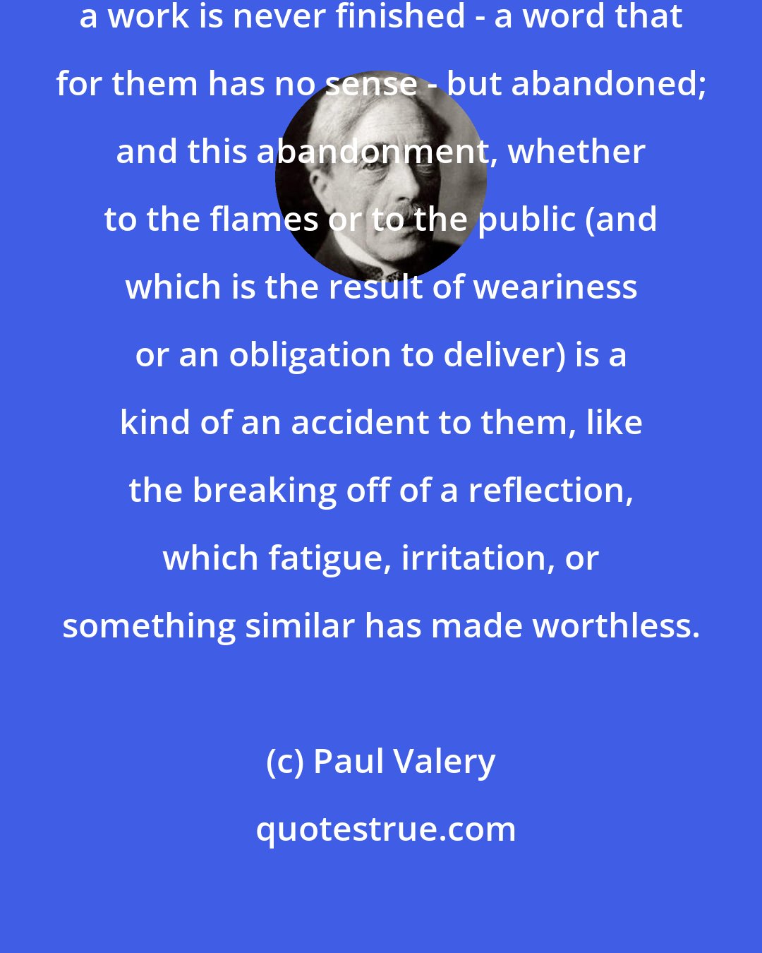 Paul Valery: In the eyes of those lovers of perfection, a work is never finished - a word that for them has no sense - but abandoned; and this abandonment, whether to the flames or to the public (and which is the result of weariness or an obligation to deliver) is a kind of an accident to them, like the breaking off of a reflection, which fatigue, irritation, or something similar has made worthless.