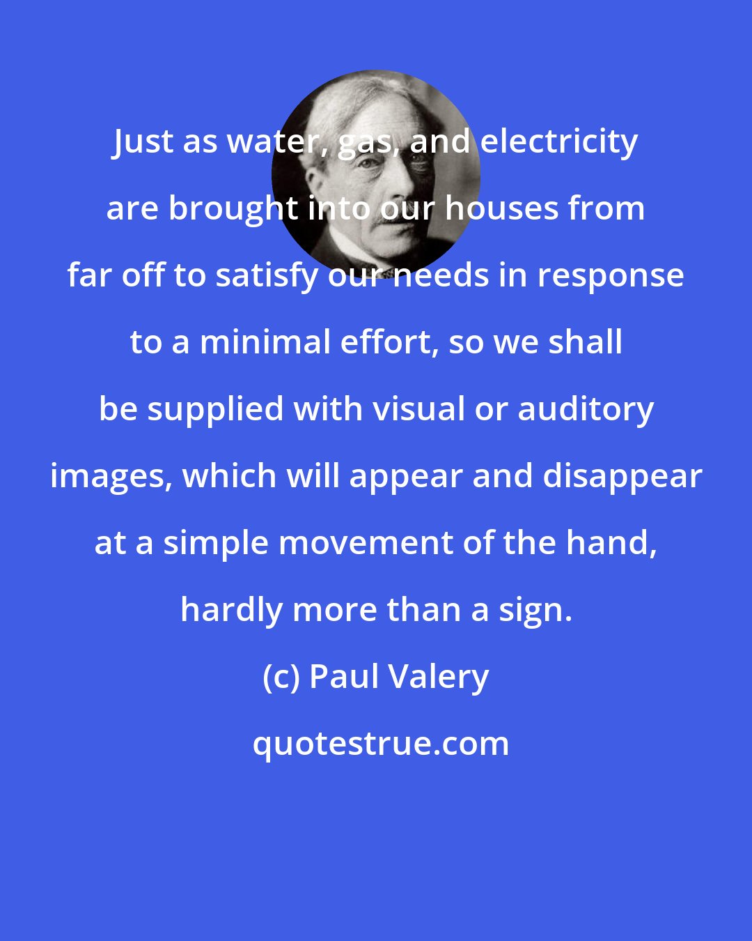 Paul Valery: Just as water, gas, and electricity are brought into our houses from far off to satisfy our needs in response to a minimal effort, so we shall be supplied with visual or auditory images, which will appear and disappear at a simple movement of the hand, hardly more than a sign.