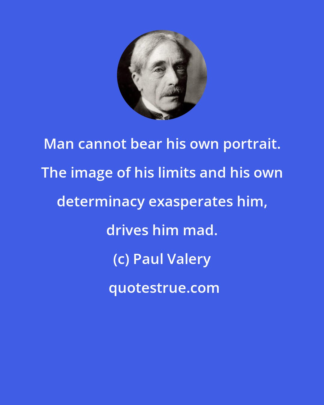 Paul Valery: Man cannot bear his own portrait. The image of his limits and his own determinacy exasperates him, drives him mad.