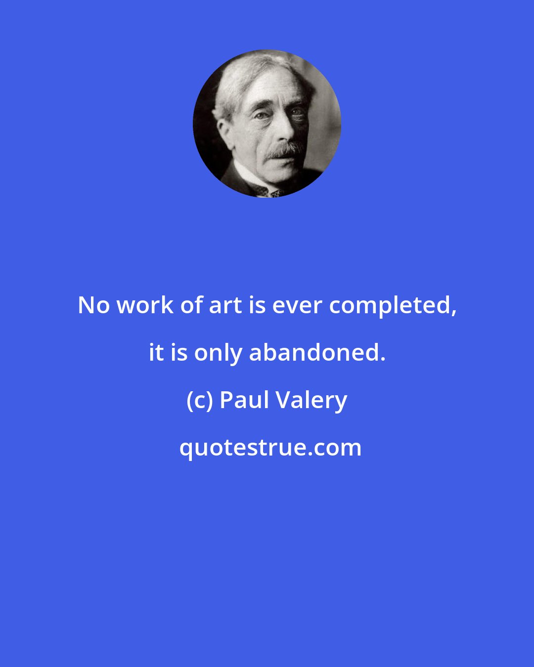 Paul Valery: No work of art is ever completed, it is only abandoned.