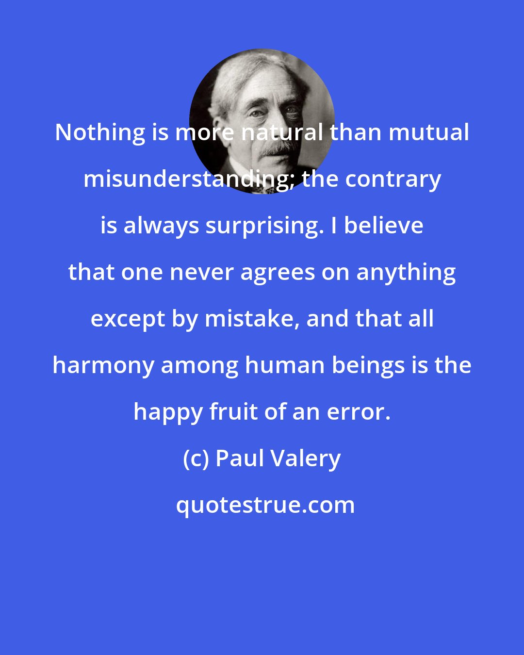 Paul Valery: Nothing is more natural than mutual misunderstanding; the contrary is always surprising. I believe that one never agrees on anything except by mistake, and that all harmony among human beings is the happy fruit of an error.