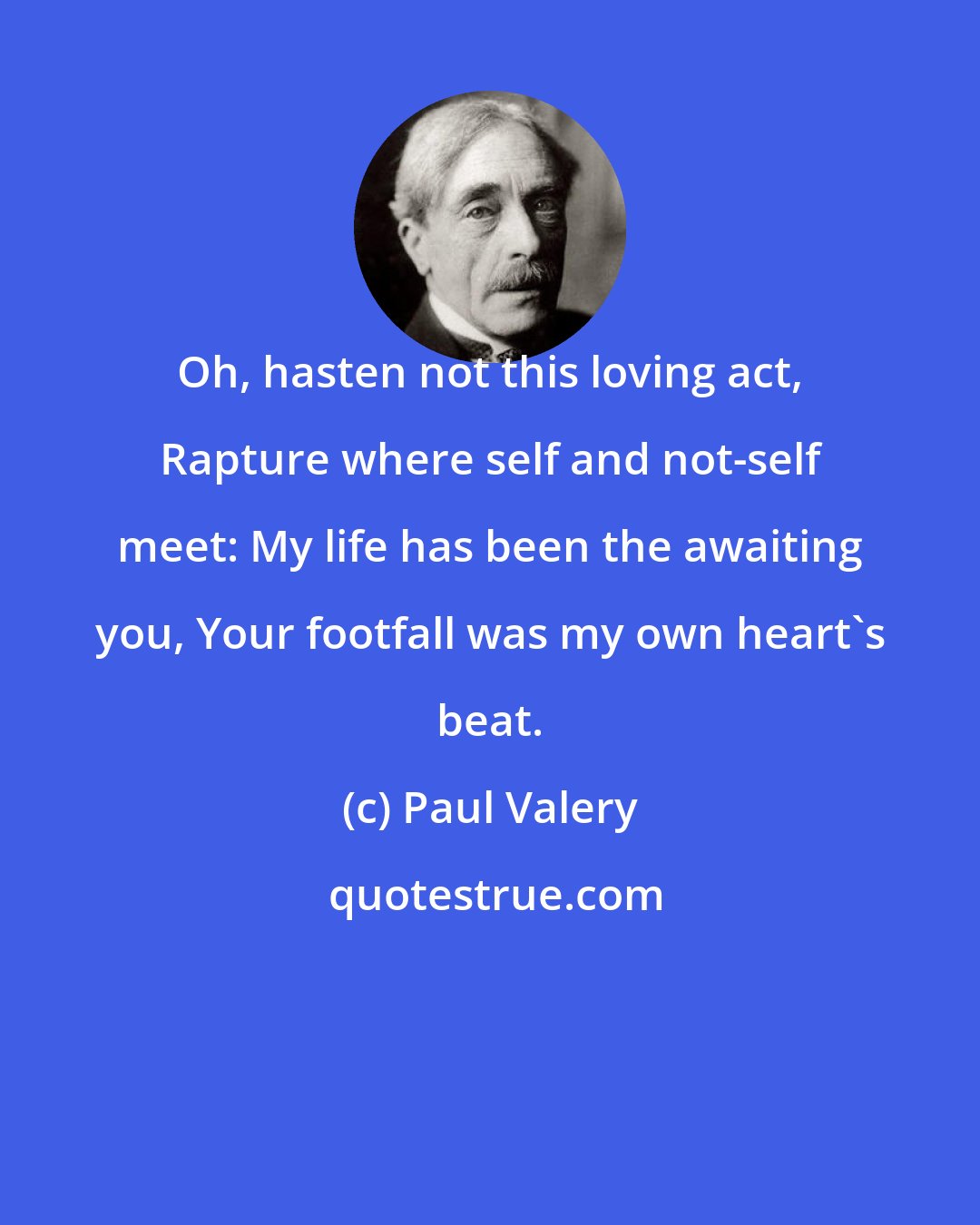 Paul Valery: Oh, hasten not this loving act, Rapture where self and not-self meet: My life has been the awaiting you, Your footfall was my own heart's beat.