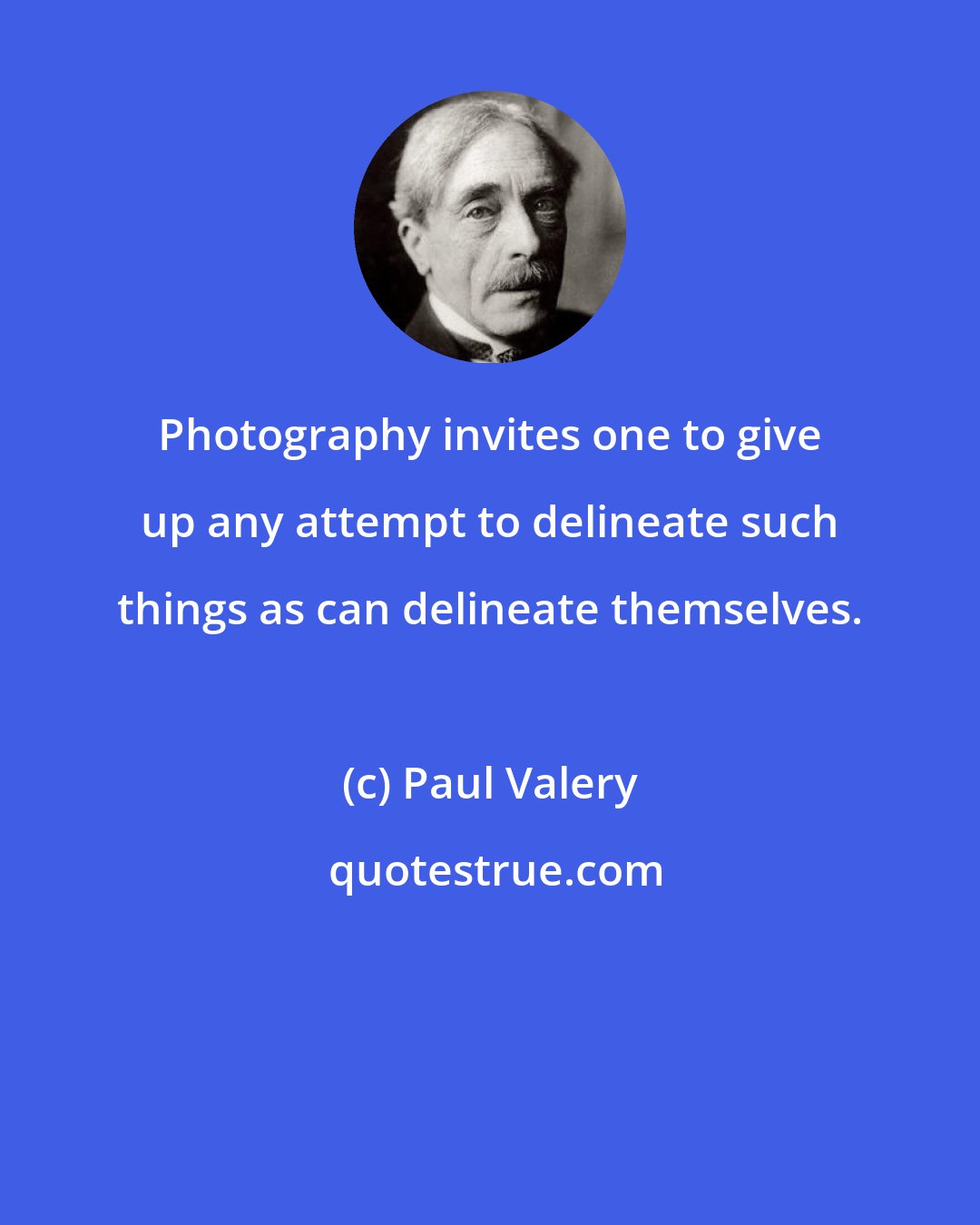 Paul Valery: Photography invites one to give up any attempt to delineate such things as can delineate themselves.