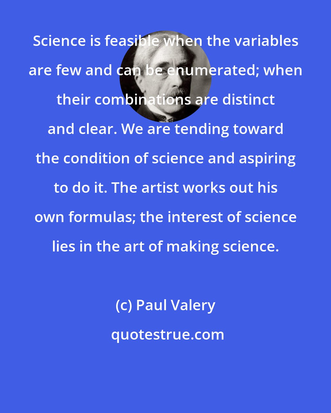 Paul Valery: Science is feasible when the variables are few and can be enumerated; when their combinations are distinct and clear. We are tending toward the condition of science and aspiring to do it. The artist works out his own formulas; the interest of science lies in the art of making science.