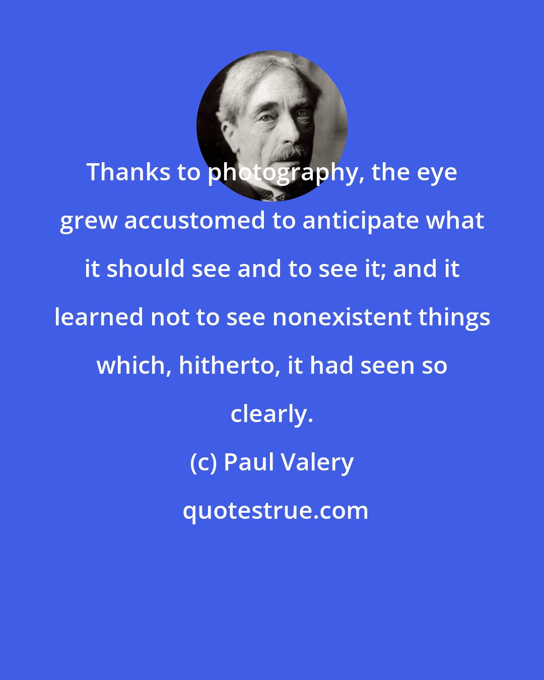 Paul Valery: Thanks to photography, the eye grew accustomed to anticipate what it should see and to see it; and it learned not to see nonexistent things which, hitherto, it had seen so clearly.