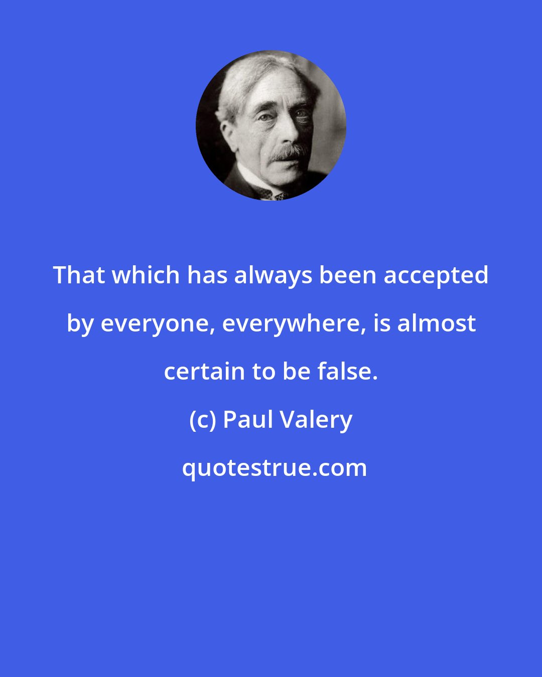 Paul Valery: That which has always been accepted by everyone, everywhere, is almost certain to be false.