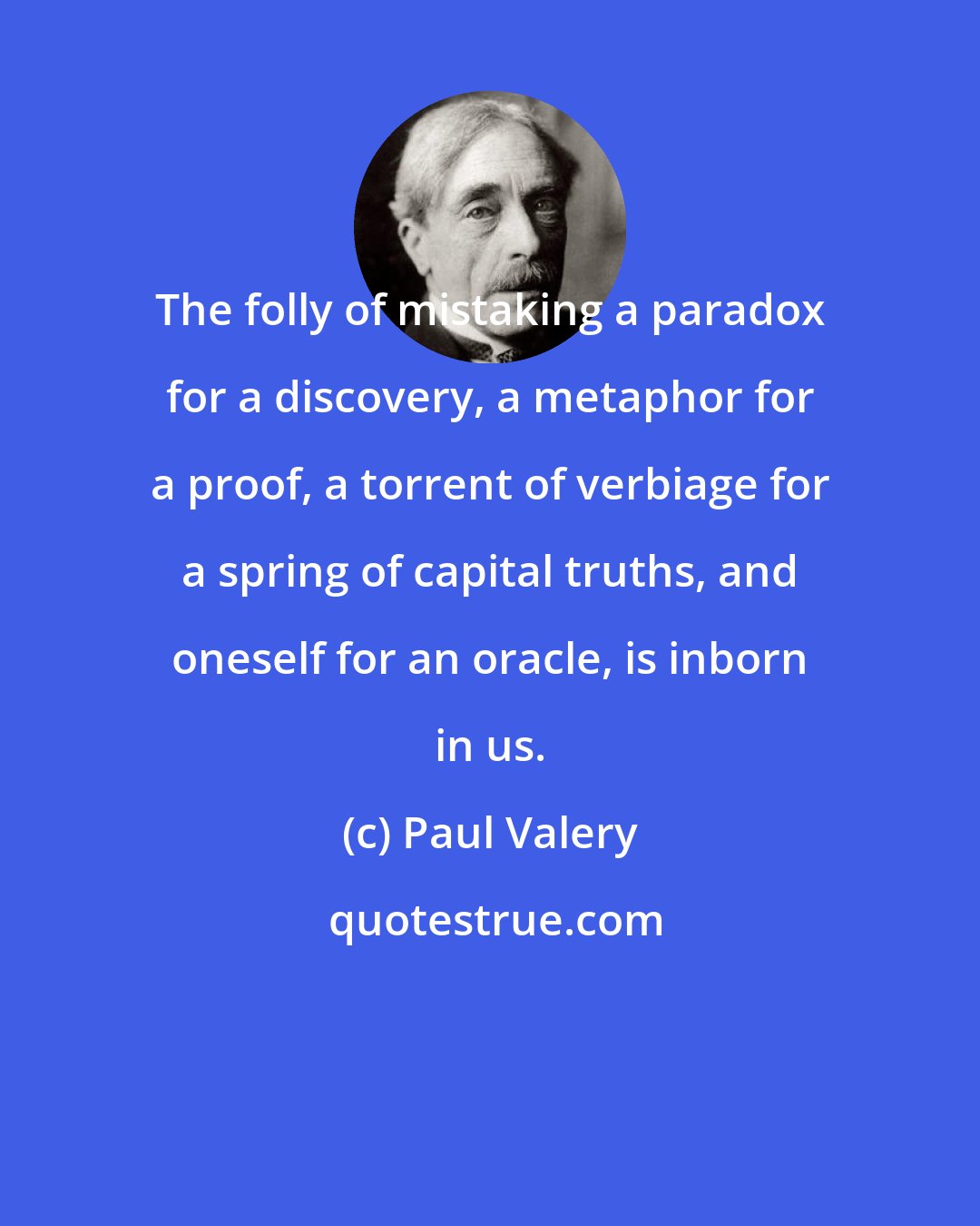 Paul Valery: The folly of mistaking a paradox for a discovery, a metaphor for a proof, a torrent of verbiage for a spring of capital truths, and oneself for an oracle, is inborn in us.