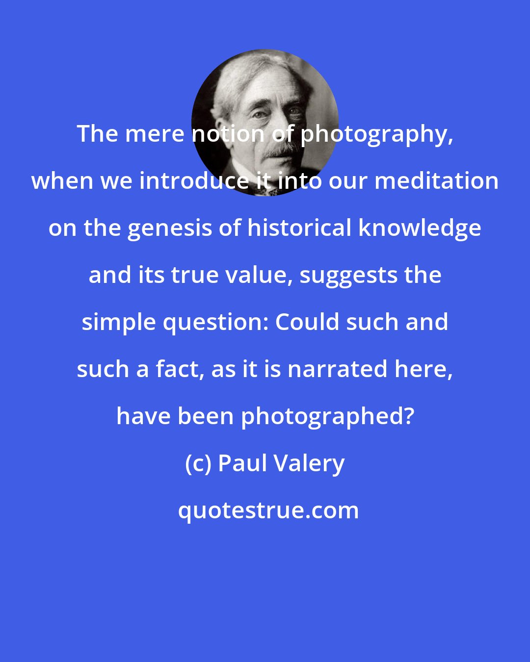 Paul Valery: The mere notion of photography, when we introduce it into our meditation on the genesis of historical knowledge and its true value, suggests the simple question: Could such and such a fact, as it is narrated here, have been photographed?