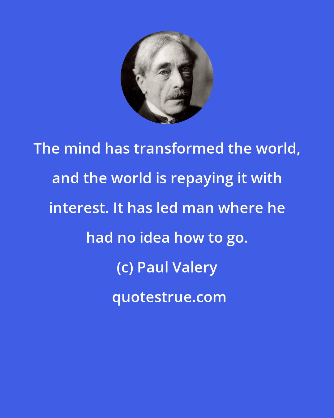 Paul Valery: The mind has transformed the world, and the world is repaying it with interest. It has led man where he had no idea how to go.