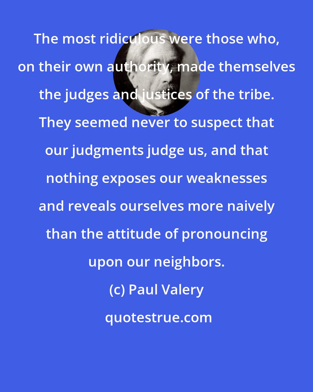 Paul Valery: The most ridiculous were those who, on their own authority, made themselves the judges and justices of the tribe. They seemed never to suspect that our judgments judge us, and that nothing exposes our weaknesses and reveals ourselves more naively than the attitude of pronouncing upon our neighbors.