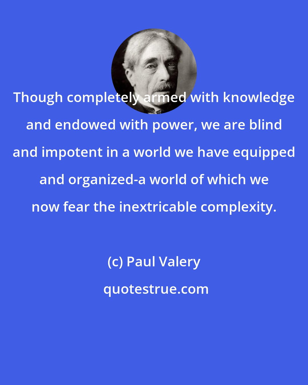 Paul Valery: Though completely armed with knowledge and endowed with power, we are blind and impotent in a world we have equipped and organized-a world of which we now fear the inextricable complexity.