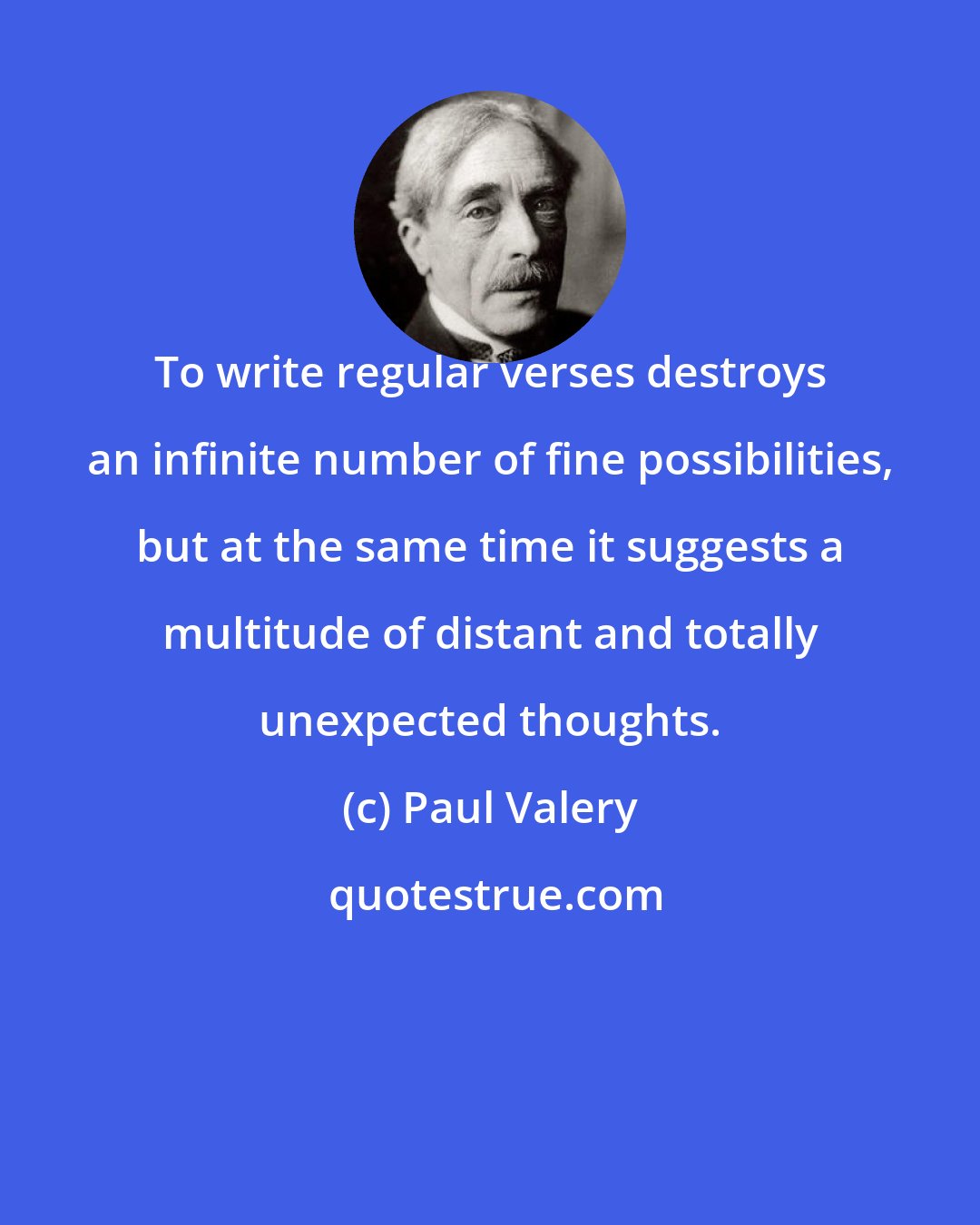 Paul Valery: To write regular verses destroys an infinite number of fine possibilities, but at the same time it suggests a multitude of distant and totally unexpected thoughts.