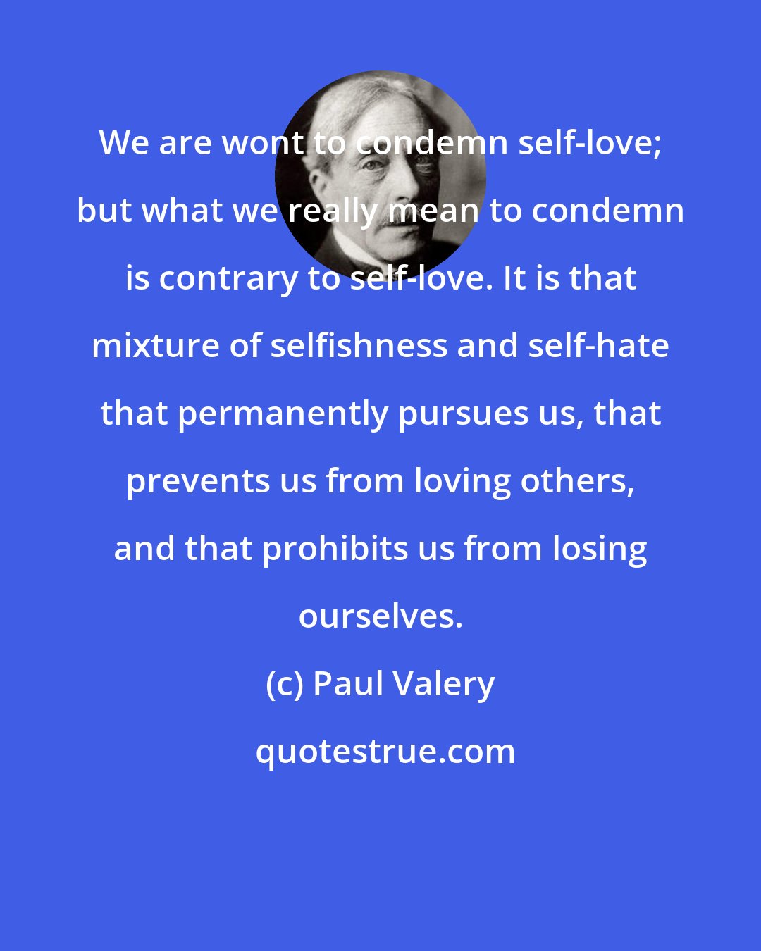 Paul Valery: We are wont to condemn self-love; but what we really mean to condemn is contrary to self-love. It is that mixture of selfishness and self-hate that permanently pursues us, that prevents us from loving others, and that prohibits us from losing ourselves.