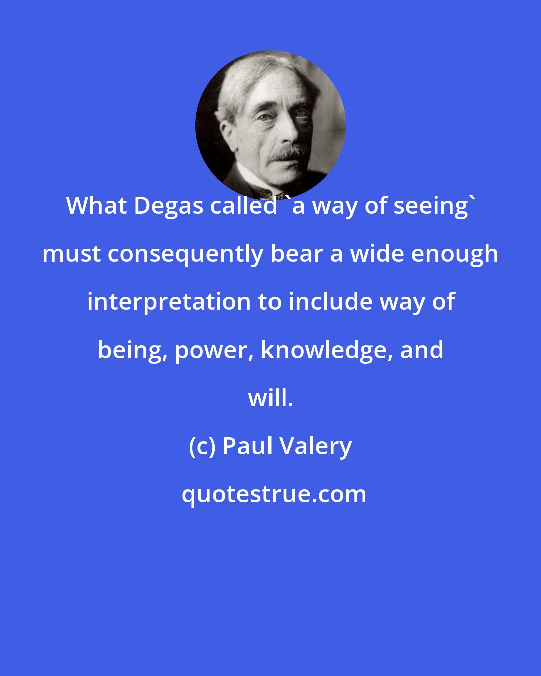 Paul Valery: What Degas called 'a way of seeing' must consequently bear a wide enough interpretation to include way of being, power, knowledge, and will.