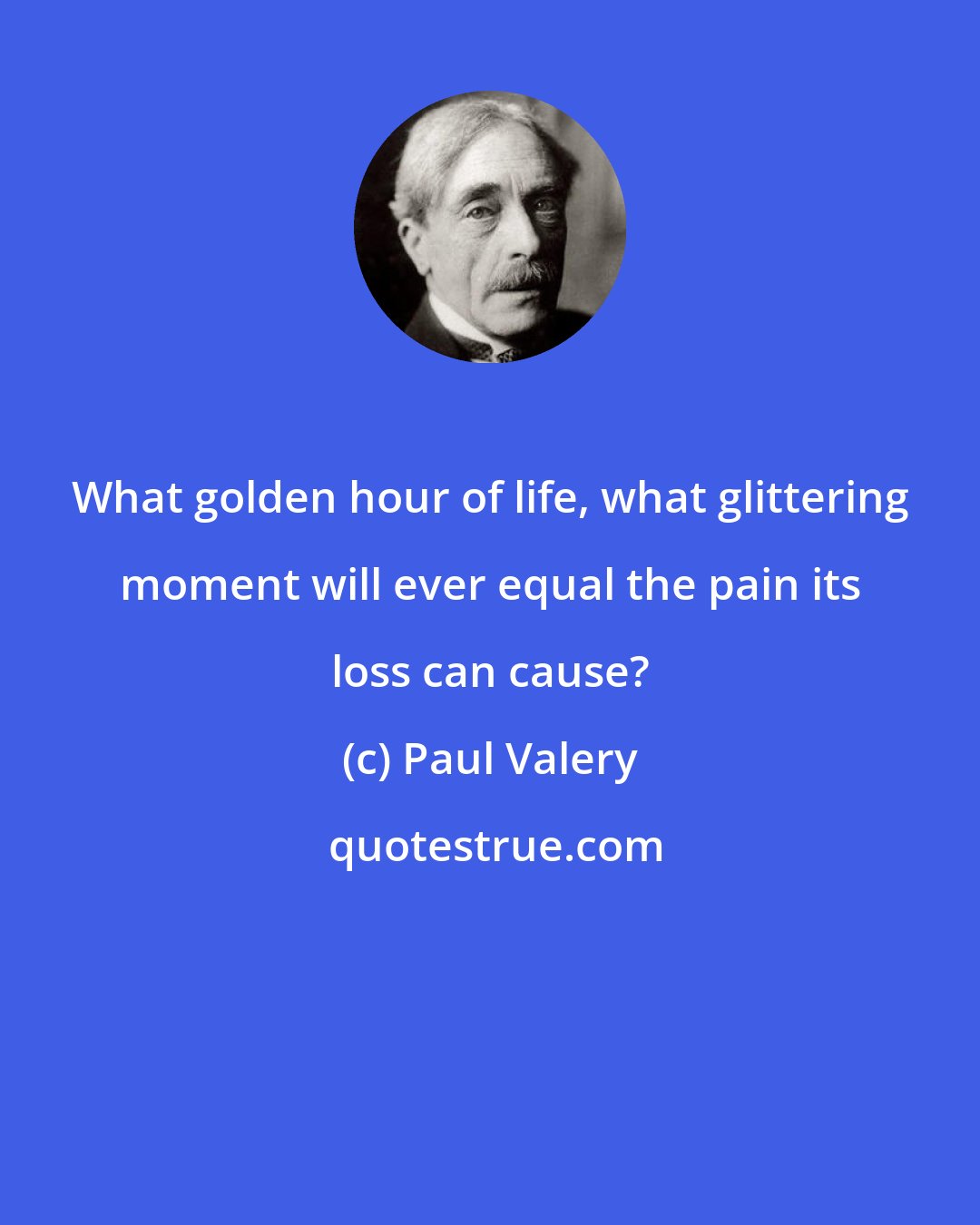 Paul Valery: What golden hour of life, what glittering moment will ever equal the pain its loss can cause?