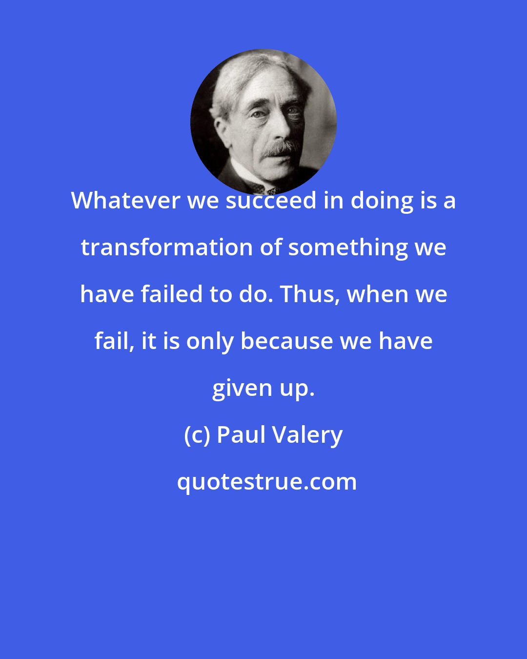 Paul Valery: Whatever we succeed in doing is a transformation of something we have failed to do. Thus, when we fail, it is only because we have given up.