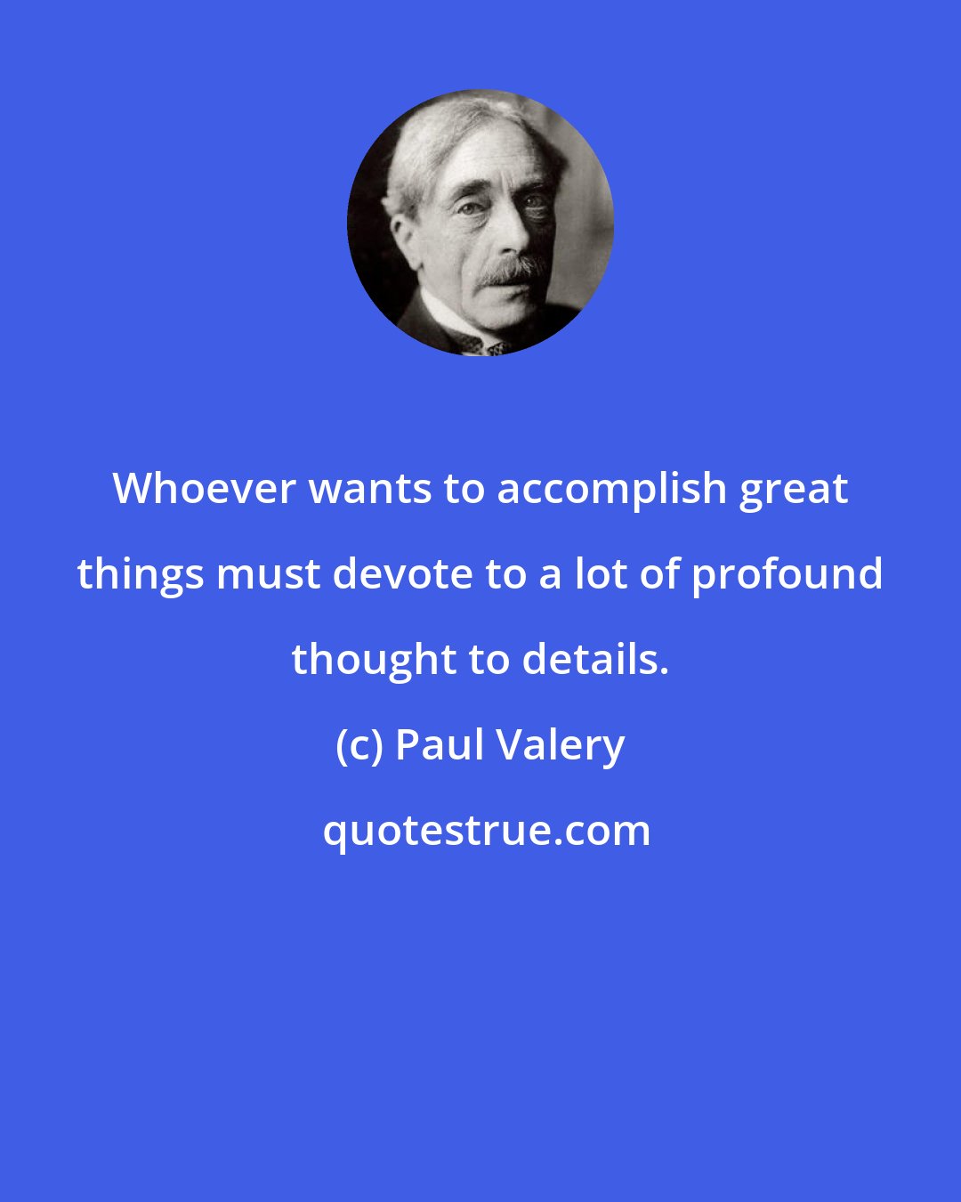 Paul Valery: Whoever wants to accomplish great things must devote to a lot of profound thought to details.