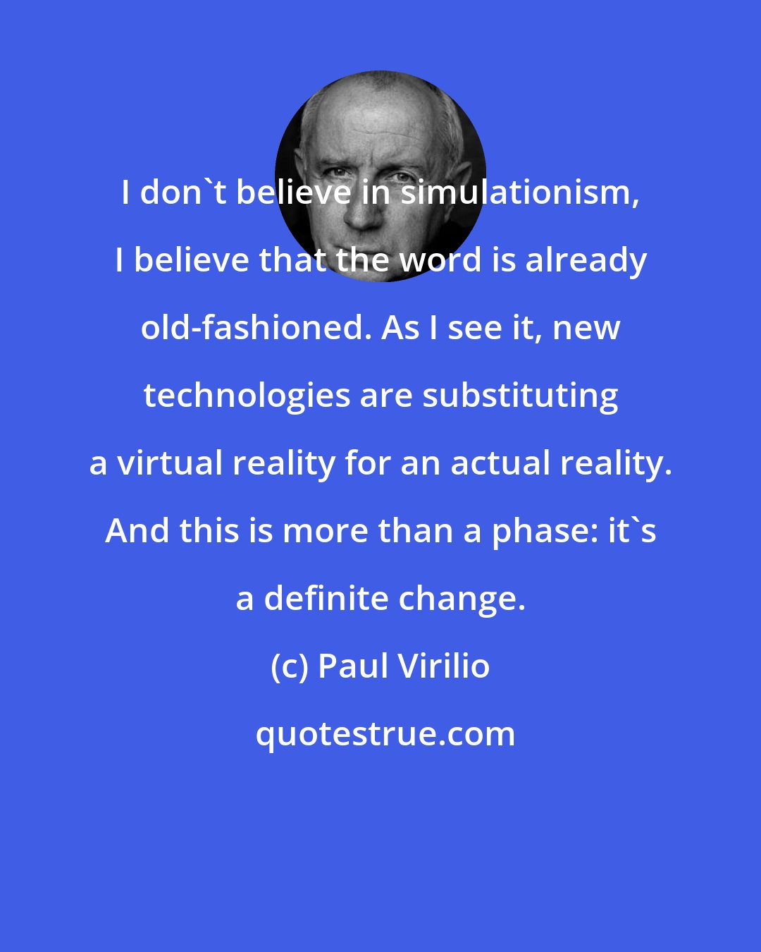 Paul Virilio: I don't believe in simulationism, I believe that the word is already old-fashioned. As I see it, new technologies are substituting a virtual reality for an actual reality. And this is more than a phase: it's a definite change.