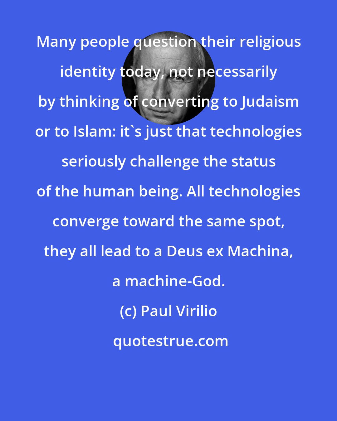 Paul Virilio: Many people question their religious identity today, not necessarily by thinking of converting to Judaism or to Islam: it's just that technologies seriously challenge the status of the human being. All technologies converge toward the same spot, they all lead to a Deus ex Machina, a machine-God.