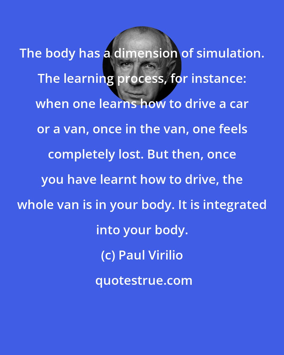 Paul Virilio: The body has a dimension of simulation. The learning process, for instance: when one learns how to drive a car or a van, once in the van, one feels completely lost. But then, once you have learnt how to drive, the whole van is in your body. It is integrated into your body.