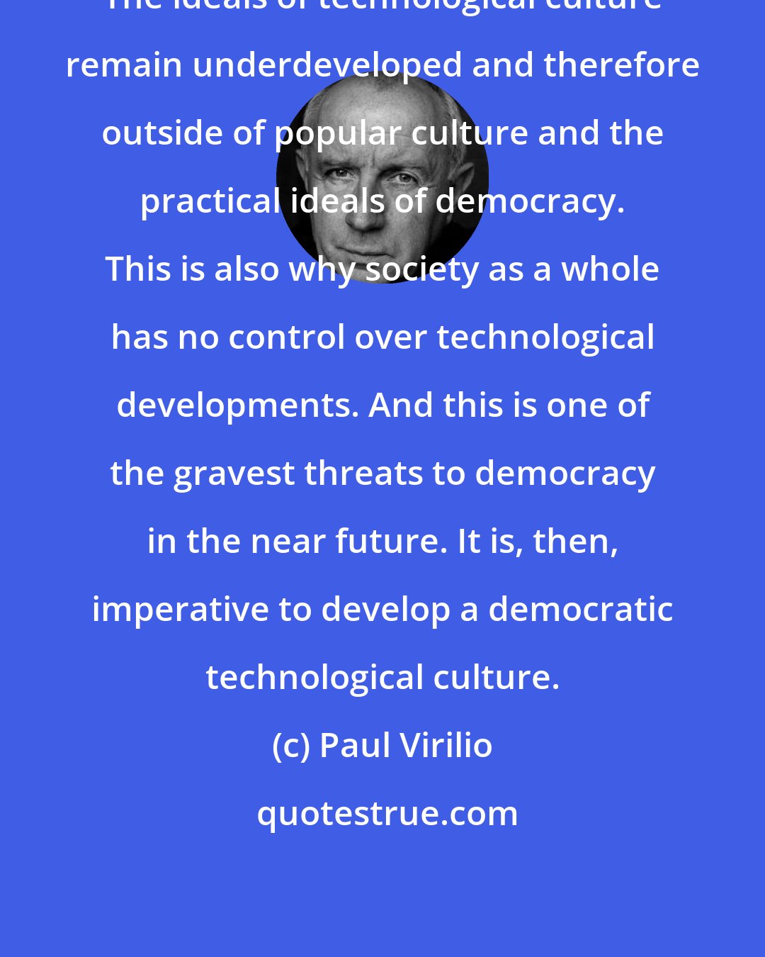 Paul Virilio: The ideals of technological culture remain underdeveloped and therefore outside of popular culture and the practical ideals of democracy. This is also why society as a whole has no control over technological developments. And this is one of the gravest threats to democracy in the near future. It is, then, imperative to develop a democratic technological culture.