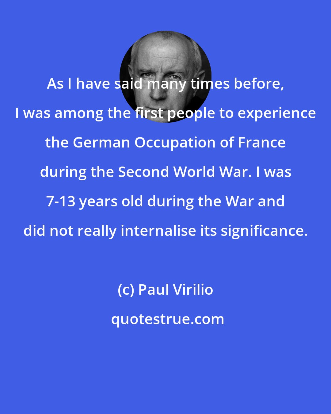 Paul Virilio: As I have said many times before, I was among the first people to experience the German Occupation of France during the Second World War. I was 7-13 years old during the War and did not really internalise its significance.