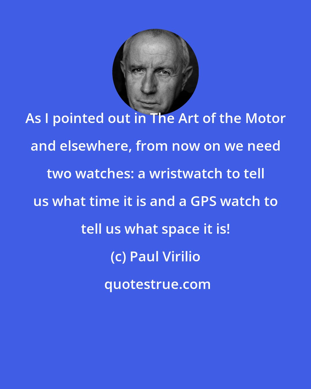 Paul Virilio: As I pointed out in The Art of the Motor and elsewhere, from now on we need two watches: a wristwatch to tell us what time it is and a GPS watch to tell us what space it is!