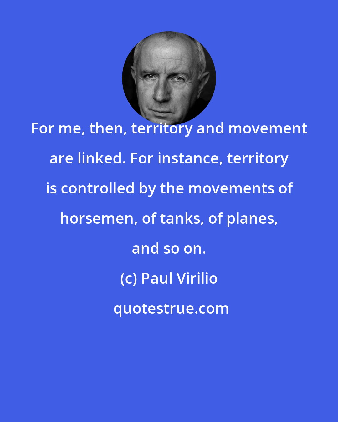 Paul Virilio: For me, then, territory and movement are linked. For instance, territory is controlled by the movements of horsemen, of tanks, of planes, and so on.