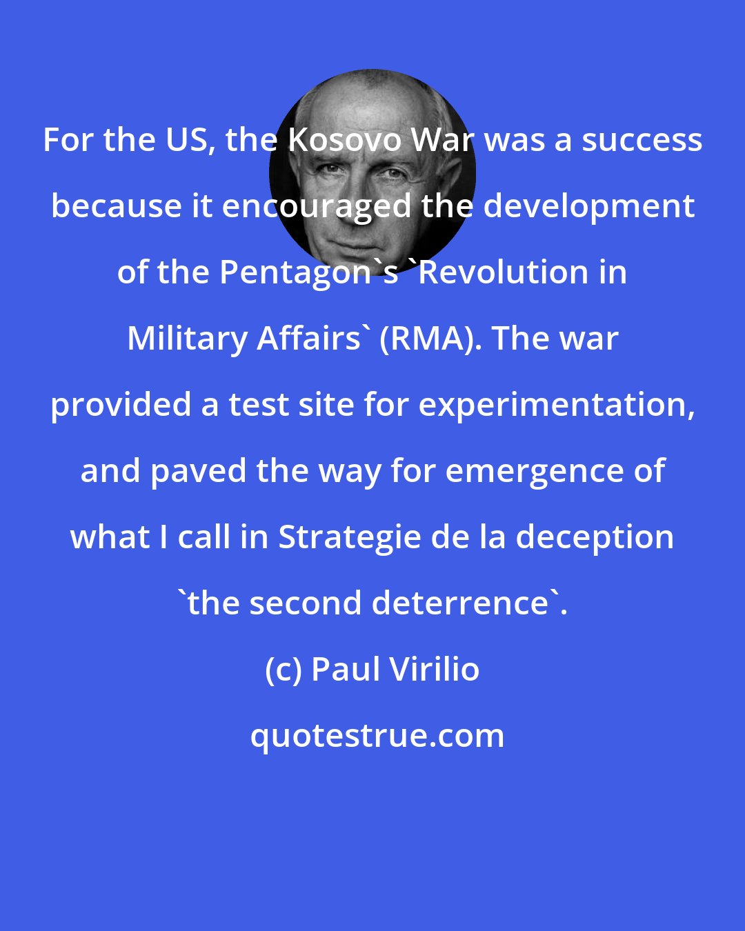 Paul Virilio: For the US, the Kosovo War was a success because it encouraged the development of the Pentagon's 'Revolution in Military Affairs' (RMA). The war provided a test site for experimentation, and paved the way for emergence of what I call in Strategie de la deception 'the second deterrence'.