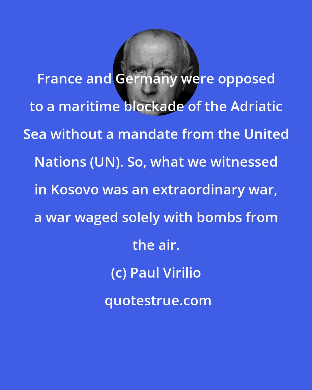 Paul Virilio: France and Germany were opposed to a maritime blockade of the Adriatic Sea without a mandate from the United Nations (UN). So, what we witnessed in Kosovo was an extraordinary war, a war waged solely with bombs from the air.