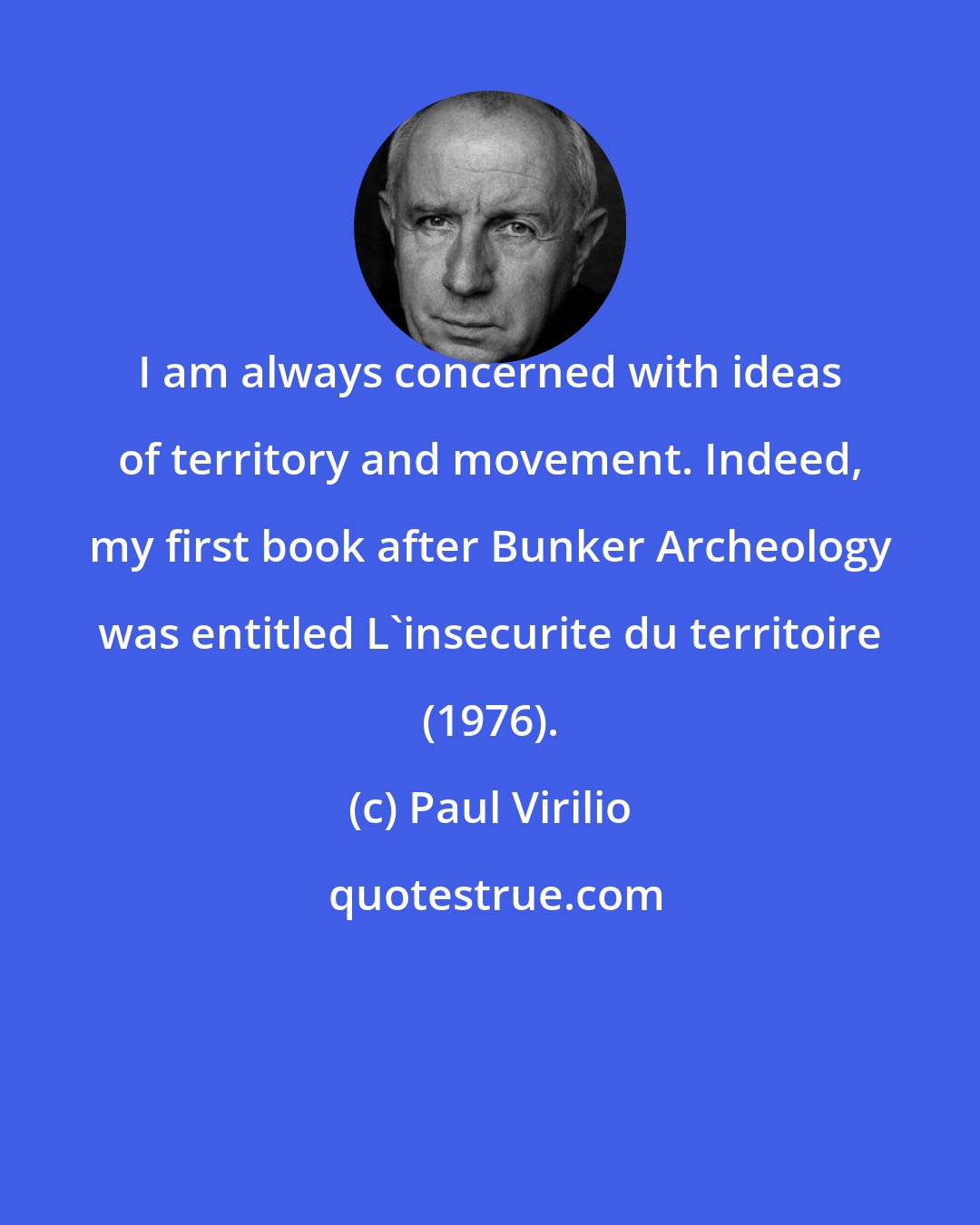 Paul Virilio: I am always concerned with ideas of territory and movement. Indeed, my first book after Bunker Archeology was entitled L'insecurite du territoire (1976).