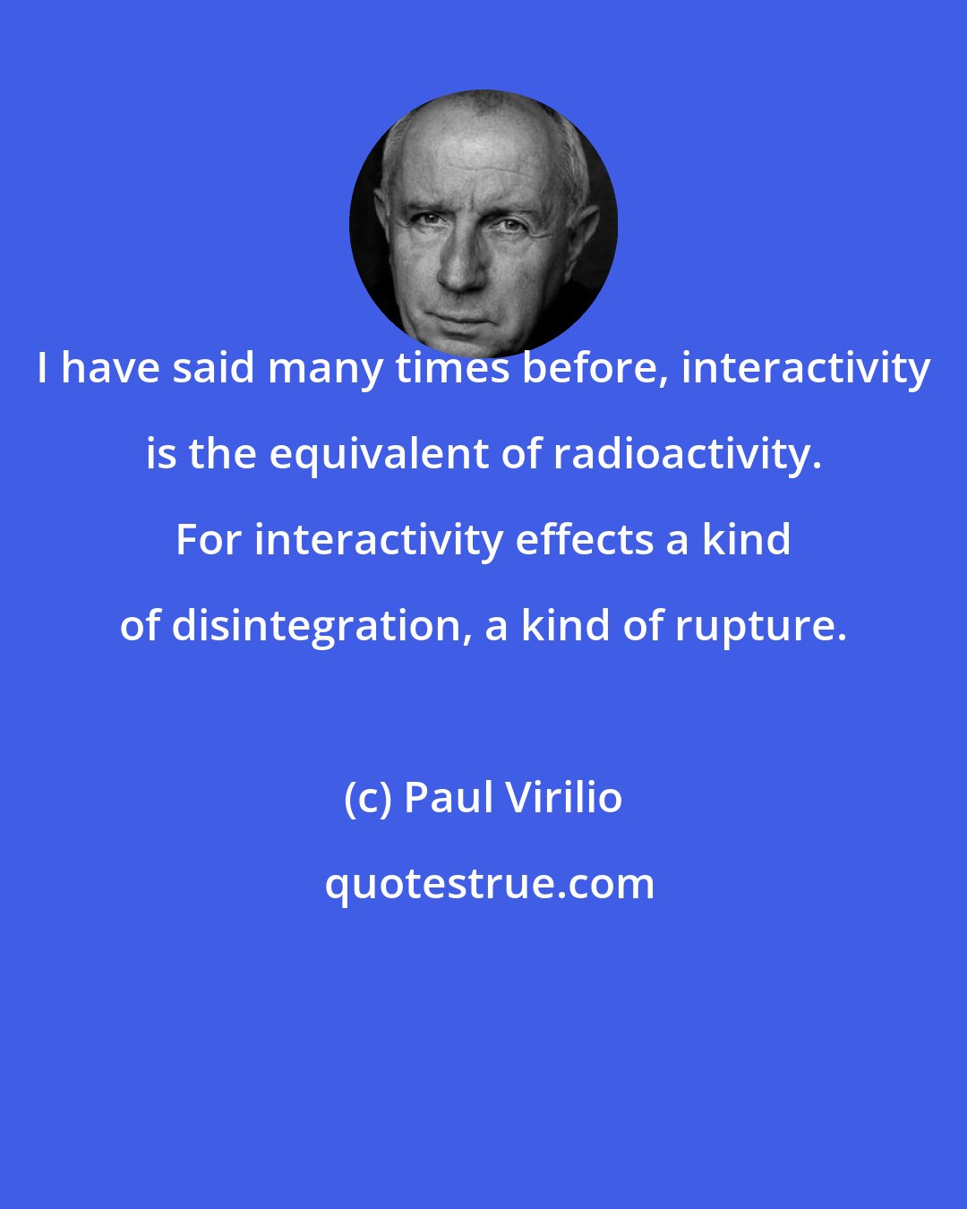 Paul Virilio: I have said many times before, interactivity is the equivalent of radioactivity. For interactivity effects a kind of disintegration, a kind of rupture.