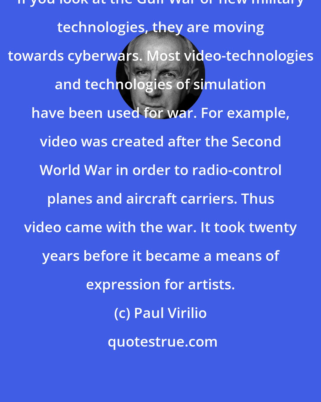 Paul Virilio: If you look at the Gulf War or new military technologies, they are moving towards cyberwars. Most video-technologies and technologies of simulation have been used for war. For example, video was created after the Second World War in order to radio-control planes and aircraft carriers. Thus video came with the war. It took twenty years before it became a means of expression for artists.