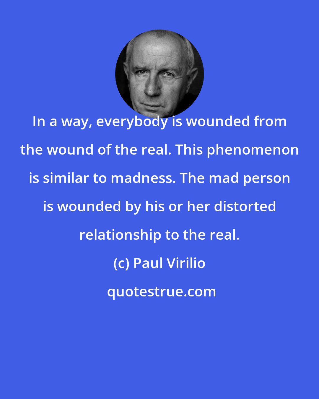 Paul Virilio: In a way, everybody is wounded from the wound of the real. This phenomenon is similar to madness. The mad person is wounded by his or her distorted relationship to the real.