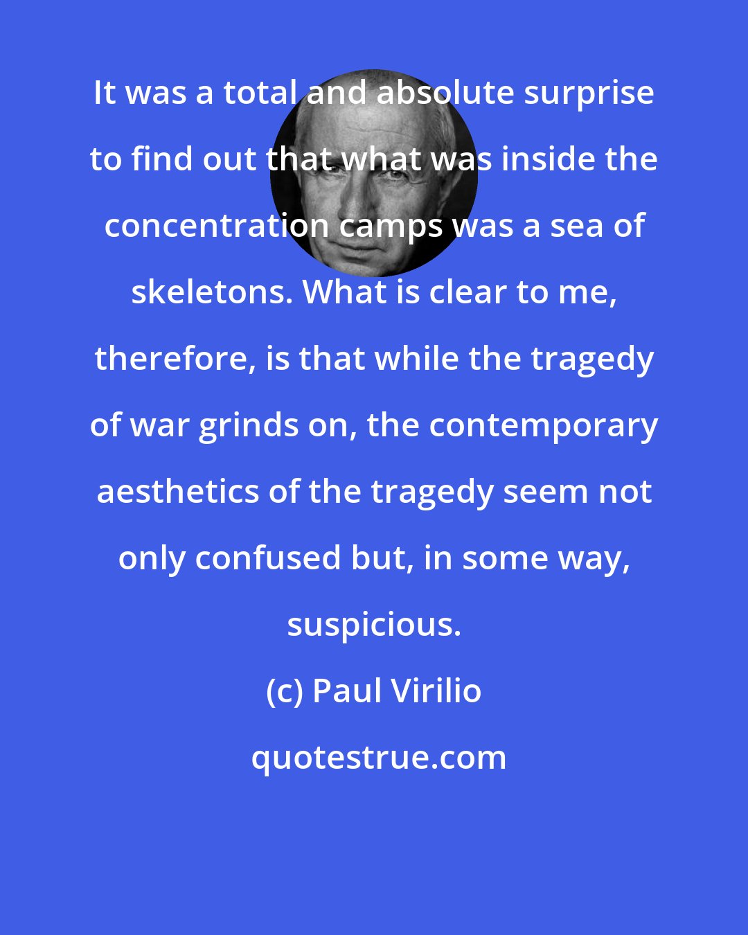 Paul Virilio: It was a total and absolute surprise to find out that what was inside the concentration camps was a sea of skeletons. What is clear to me, therefore, is that while the tragedy of war grinds on, the contemporary aesthetics of the tragedy seem not only confused but, in some way, suspicious.