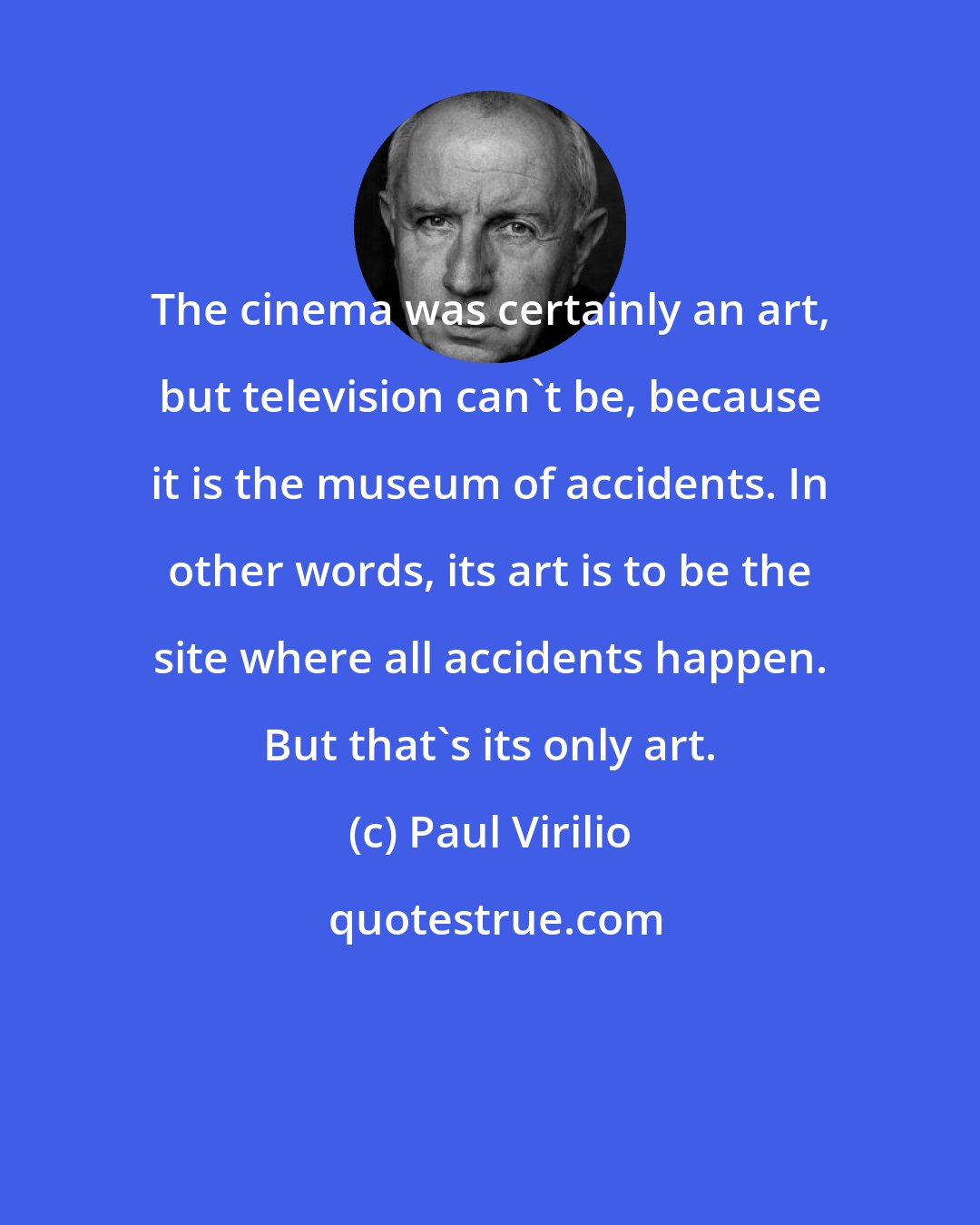 Paul Virilio: The cinema was certainly an art, but television can't be, because it is the museum of accidents. In other words, its art is to be the site where all accidents happen. But that's its only art.