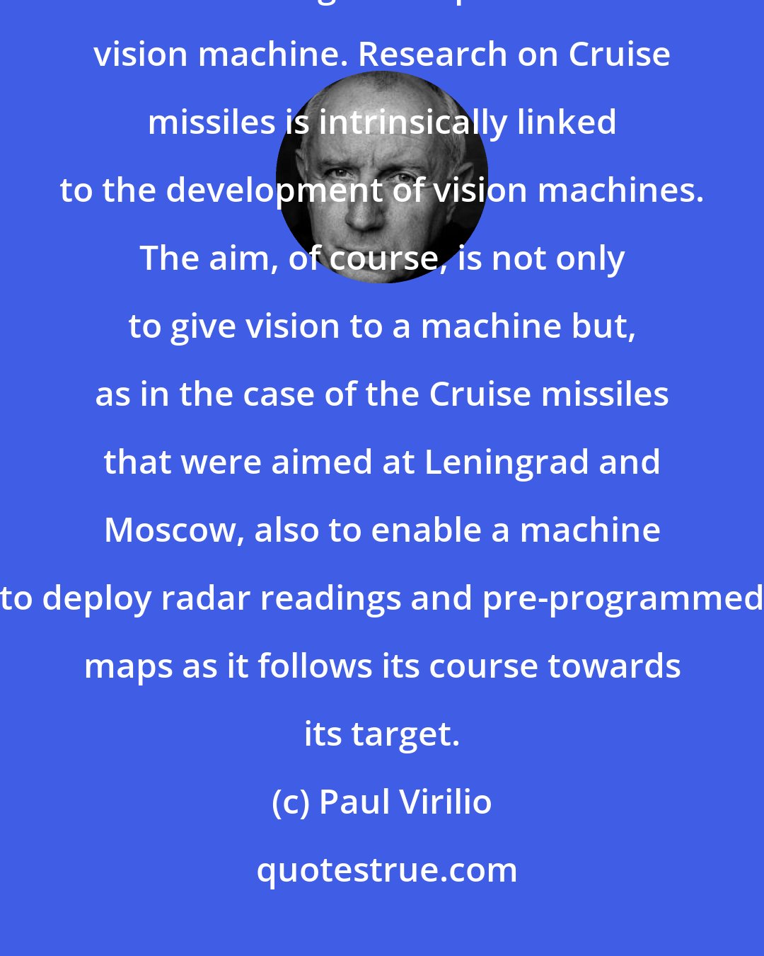 Paul Virilio: The development and deployment of drones and Cruise missiles involves the continuing development of the vision machine. Research on Cruise missiles is intrinsically linked to the development of vision machines. The aim, of course, is not only to give vision to a machine but, as in the case of the Cruise missiles that were aimed at Leningrad and Moscow, also to enable a machine to deploy radar readings and pre-programmed maps as it follows its course towards its target.