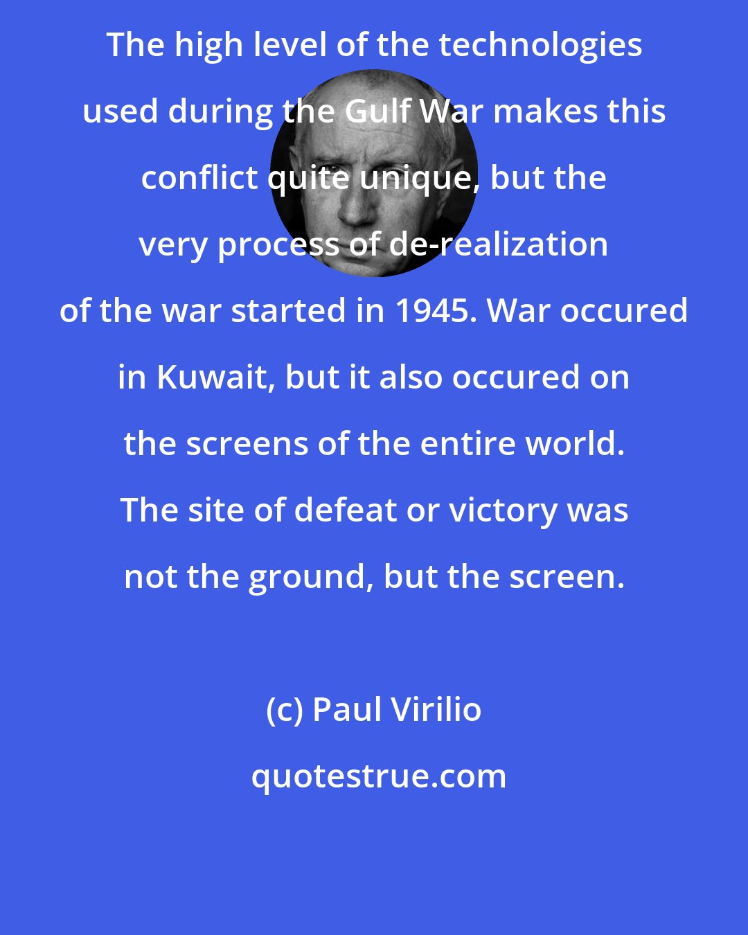 Paul Virilio: The high level of the technologies used during the Gulf War makes this conflict quite unique, but the very process of de-realization of the war started in 1945. War occured in Kuwait, but it also occured on the screens of the entire world. The site of defeat or victory was not the ground, but the screen.